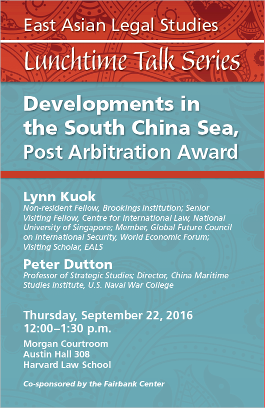 Red and blue poster: East Asian Legal Studies Lunchtime Talk Series. Thursday, September 22, 2016, 12-1:30, Morgan Courtroom, Austin Hall 308, Harvard Law School. Developments in the South China Sea, Post-Arbitration Award. Lynn Kuok, Non-resident Fellow at the Brookings Institution; Senior Visiting Fellow at the Centre for International Law of the National University of Singapore; Member of the Global Future Council on International Security of the World Economic Forum; Visiting Scholar at East Asian Legal Studies. Peter Dutton, Professor of Strategic Studies and Director of the China Maritime Studies Institute at the U.S. Naval War College. Co-sponsored with the Fairbank Center for Chinese Studies, Harvard University